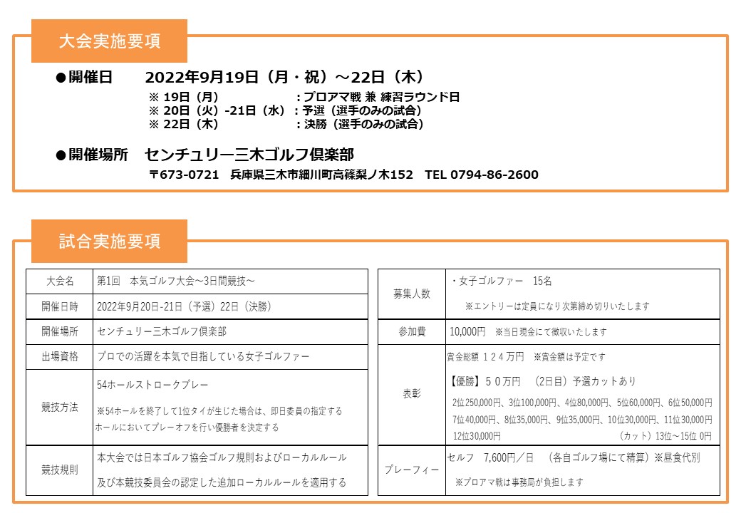 
大会実施要項
●開催日 2022年9月19日（月・祝）～22日（木）
※ 19日（月） ：プロアマ戦 兼 練習ラウンド日
※ 20日（火）-21日（水）：予選（選手のみの試合）
※ 22日（木） ：決勝（選手のみの試合）
●開催場所 センチュリー三木ゴルフ倶楽部
〒673-0721 兵庫県三木市細川町高篠梨ノ木152 TEL 0794-86-2600
試合実施要項
大会名 第1回　本気ゴルフ大会～3日間競技～
開催日時 2022年9月20日-21日（予選）22日（決勝）
開催場所 センチュリー三木ゴルフ倶楽部
出場資格 プロでの活躍を本気で目指している女子ゴルファー
競技方法 54ホールストロークプレー
※54ホールを終了して1位タイが生じた場合は、即日委員の指定するホール
においてプレーオフを行い優勝者を決定する
競技規則 本大会では日本ゴルフ協会ゴルフ規則およびローカルルール
及び本競技委員会の認定した追加ローカルルールを適用する
募集人数 ・女子ゴルファー　12名
※エントリーは定員になり次第締め切りいたします
参加費 10,000円　※当日現金にて徴収いたします
表彰 賞金総額 ９６万円　※賞金額は予定です
【優勝】50万円　（2日目）予選カットあり
2位150,000円、3位80,000円、4位50,000円、5位45,000円、6位40,000円
7位35,000円、8位30,000円、9位30,000円　 （カット）10位～12位 0円
プレーフィー セルフ　7,600円／日　（各自ゴルフ場にて精算）※昼食代別
※プロアマ戦は事務局が負担します