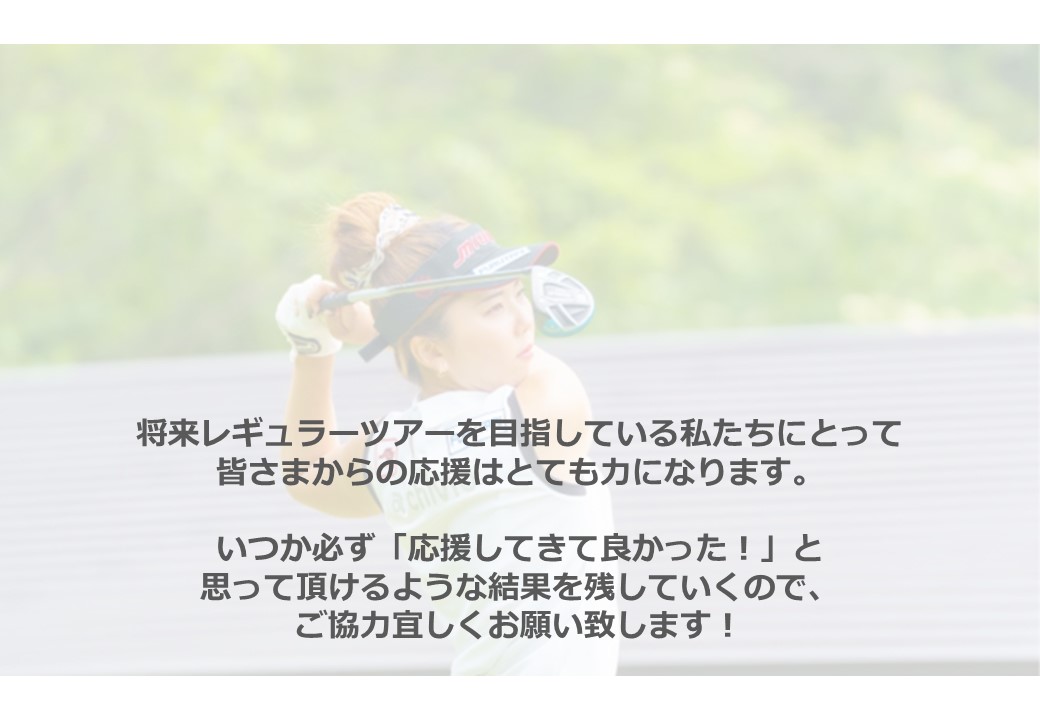 
将来レギュラーツアーを目指している私たちにとって
皆さまからの応援はとても力になります。
いつか必ず「応援してきて良かった！」と
思って頂けるような結果を残していくので、
ご協力宜しくお願い致します！