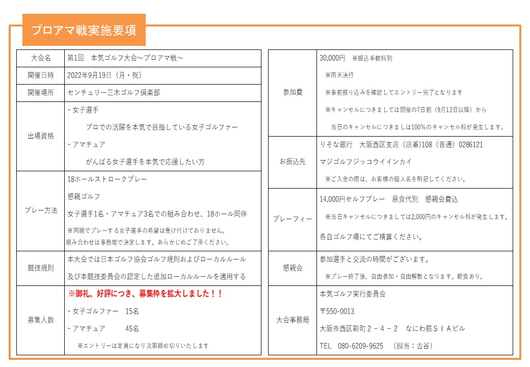 
プロアマ戦実施要項
大会名 第1回　本気ゴルフ大会～プロアマ戦～
開催日時 2022年9月19日（月・祝）
開催場所 センチュリー三木ゴルフ倶楽部
出場資格 ・女子選手 プロでの活躍を本気で目指している女子ゴルファー
・アマチュア　がんばる女子選手を本気で応援したい方
競技方法 18ホールストロークプレー
（女子選手：スクラッチ、アマチュア：WぺリアHDCP上限36）
女子選手1名・アマチュア3名での組み合わせ、18ホール同伴
※同組でプレーする女子選手の希望は受け付けておりません。
組み合わせは事務局で決定します。あらかじめご了承ください。
競技規則 本大会では日本ゴルフ協会ゴルフ規則およびローカルルール
及び本競技委員会の認定した追加ローカルルールを適用する
募集人数 ・女子ゴルファー　12名
・アマチュア　　　36名
※エントリーは定員になり次第締め切りいたします
参加費 30,000円　※振込手数料別
※雨天決行
※事前振り込みを確認してエントリー完了となります
※キャンセルにつきましては開催の7日前（9月12日以降）から
当日のキャンセルにつきましは100％のキャンセル料が発生します。
お振込先 りそな銀行　大阪西区支店（店番)108（普通）0286121
マジゴルフジッコウイインカイ
※ご入金の際は、お客様の個人名を明記してください。
プレーフィー 14,000円セルフプレー　昼食代別　懇親会費込
※当日キャンセルにつきましては2,000円のキャンセル料が発生します。
各自ゴルフ場にてご精算ください。
表彰式 参加選手と交流の時間がございます。
大会事務局 本気ゴルフ実行委員会
〒550-0013
大阪市西区新町２－４－２　なにわ筋ＳＩＡビル
TEL　080-6209-9625　（担当：古谷）