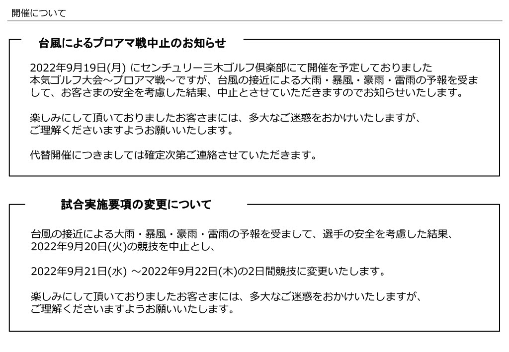 
台風によるプロアマ戦中止のお知らせ
2022年9月19日(月) にセンチュリー三木ゴルフ倶楽部にて開催を予定しておりました
本気ゴルフ大会～プロアマ戦～ですが、台風の接近による大雨・暴風・豪雨・雷雨の予報を受ま
して、お客さまの安全を考慮した結果、中止とさせていただきますのでお知らせいたします。
楽しみにして頂いておりましたお客さまには、多大なご迷惑をおかけいたしますが、
ご理解くださいますようお願いいたします。
代替開催につきましては確定次第ご連絡させていただきます。
